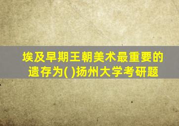 埃及早期王朝美术最重要的遗存为( )扬州大学考研题